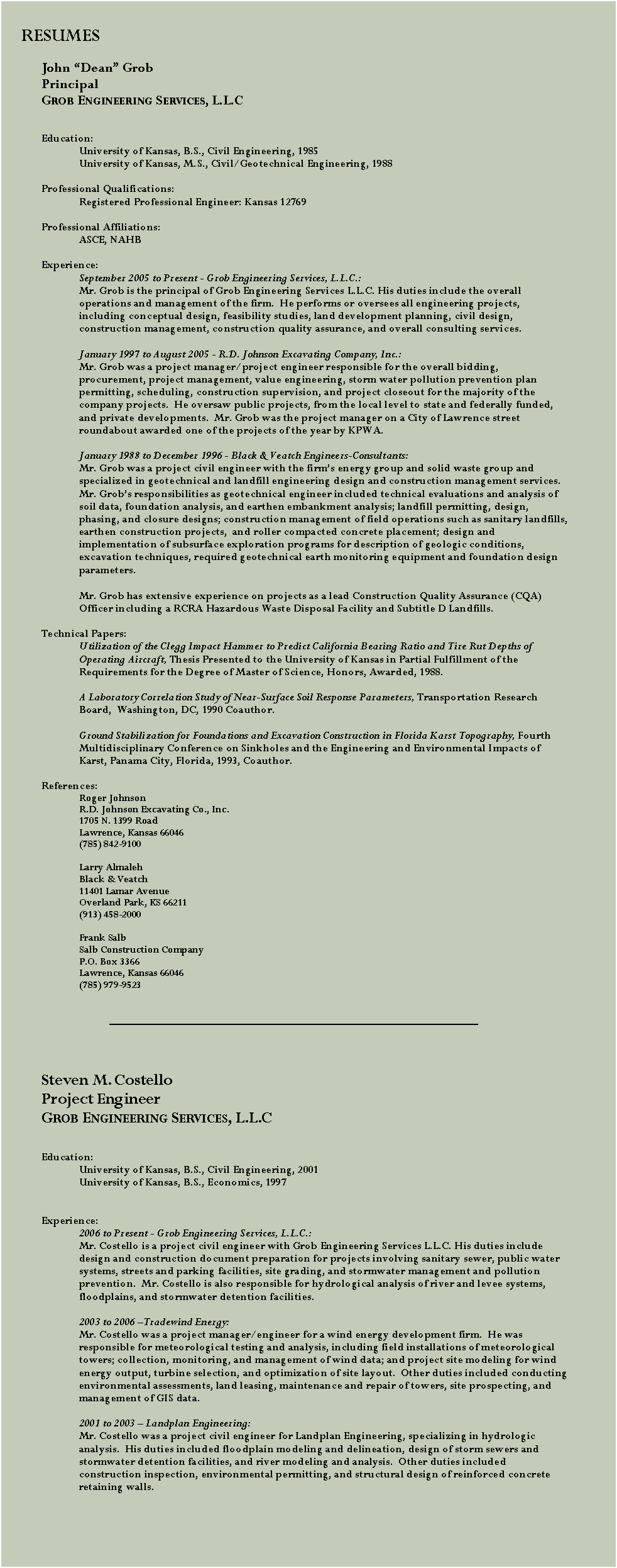 Text Box: 		    RESUMESJohn Dean GrobPrincipalGrob Engineering Services, L.L.C	Education:	University of Kansas, B.S., Civil Engineering, 1985	University of Kansas, M.S., Civil/Geotechnical Engineering, 1988	Professional Qualifications:	Registered Professional Engineer: Kansas 12769	Professional Affiliations:	ASCE, NAHB	Experience:September 2005 to Present - Grob Engineering Services, L.L.C.:Mr. Grob is the principal of Grob Engineering Services L.L.C. His duties include the overall operations and management of the firm.  He performs or oversees all engineering projects, including conceptual design, feasibility studies, land development planning, civil design, construction management, construction quality assurance, and overall consulting services.January 1997 to August 2005 - R.D. Johnson Excavating Company, Inc.:Mr. Grob was a project manager/project engineer responsible for the overall bidding, procurement, project management, value engineering, storm water pollution prevention plan permitting, scheduling, construction supervision, and project closeout for the majority of the company projects.  He oversaw public projects, from the local level to state and federally funded, and private developments.  Mr. Grob was the project manager on a City of Lawrence street roundabout awarded one of the projects of the year by KPWA.January 1988 to December 1996 - Black & Veatch Engineers-Consultants:Mr. Grob was a project civil engineer with the firms energy group and solid waste group and specialized in geotechnical and landfill engineering design and construction management services. Mr. Grobs responsibilities as geotechnical engineer included technical evaluations and analysis of soil data, foundation analysis, and earthen embankment analysis; landfill permitting, design, phasing, and closure designs; construction management of field operations such as sanitary landfills, earthen construction projects,  and roller compacted concrete placement; design and implementation of subsurface exploration programs for description of geologic conditions, excavation techniques, required geotechnical earth monitoring equipment and foundation design parameters.Mr. Grob has extensive experience on projects as a lead Construction Quality Assurance (CQA) Officer including a RCRA Hazardous Waste Disposal Facility and Subtitle D Landfills.	Technical Papers:Utilization of the Clegg Impact Hammer to Predict California Bearing Ratio and Tire Rut Depths of Operating Aircraft, Thesis Presented to the University of Kansas in Partial Fulfillment of the Requirements for the Degree of Master of Science, Honors, Awarded, 1988.A Laboratory Correlation Study of Near-Surface Soil Response Parameters, Transportation Research Board, 	Washington, DC, 1990 Coauthor.Ground Stabilization for Foundations and Excavation Construction in Florida Karst Topography, Fourth Multidisciplinary Conference on Sinkholes and the Engineering and Environmental Impacts of Karst, Panama City, Florida, 1993, Coauthor.References:Roger Johnson			R.D. Johnson Excavating Co., Inc.		1705 N. 1399 Road		Lawrence, Kansas 66046		(785) 842-9100		Larry AlmalehBlack & Veatch11401 Lamar AvenueOverland Park, KS 66211(913) 458-2000Frank SalbSalb Construction CompanyP.O. Box 3366Lawrence, Kansas 66046(785) 979-9523        	Steven M. CostelloProject EngineerGrob Engineering Services, L.L.C	Education:	University of Kansas, B.S., Civil Engineering, 2001	University of Kansas, B.S., Economics, 1997	Experience:2006 to Present - Grob Engineering Services, L.L.C.:Mr. Costello is a project civil engineer with Grob Engineering Services L.L.C. His duties include design and construction document preparation for projects involving sanitary sewer, public water systems, streets and parking facilities, site grading, and stormwater management and pollution prevention.  Mr. Costello is also responsible for hydrological analysis of river and levee systems, floodplains, and stormwater detention facilities.2003 to 2006 Tradewind Energy:Mr. Costello was a project manager/engineer for a wind energy development firm.  He was responsible for meteorological testing and analysis, including field installations of meteorological towers; collection, monitoring, and management of wind data; and project site modeling for wind energy output, turbine selection, and optimization of site layout.  Other duties included conducting environmental assessments, land leasing, maintenance and repair of towers, site prospecting, and management of GIS data.2001 to 2003  Landplan Engineering:Mr. Costello was a project civil engineer for Landplan Engineering, specializing in hydrologic analysis.  His duties included floodplain modeling and delineation, design of storm sewers and stormwater detention facilities, and river modeling and analysis.  Other duties included construction inspection, environmental permitting, and structural design of reinforced concrete retaining walls.