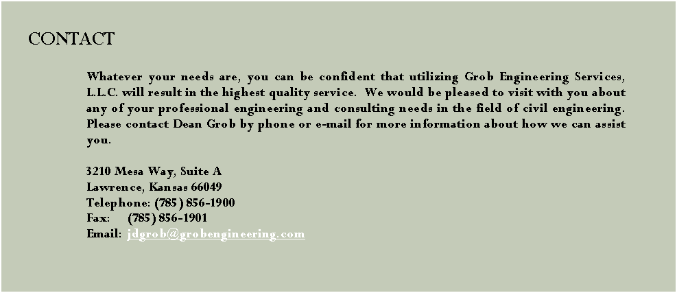 Text Box: 		     CONTACT	Whatever your needs are, you can be confident that utilizing Grob Engineering Services, L.L.C. will result in the highest quality service.  We would be pleased to visit with you about any of your professional engineering and consulting needs in the field of civil engineering. Please contact Dean Grob by phone or e-mail for more information about how we can assist you.
3210 Mesa Way, Suite A 
Lawrence, Kansas 66049 
Telephone: (785) 856-1900  
Fax: (785) 856-1901 
Email: jdgrob@grobengineering.com #13;